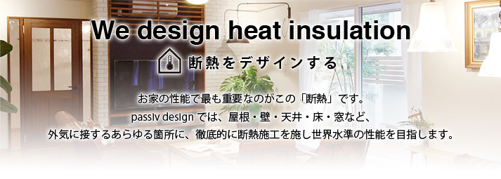 We design heat insulation 断熱をデザインする お家の性能でも重要なのがこの「断熱」です。passiv designでは、屋根・壁・天井・床・窓など、外気に接するあらゆる箇所に、徹底的に断熱施工を施し世界水準の性能を目指します。
